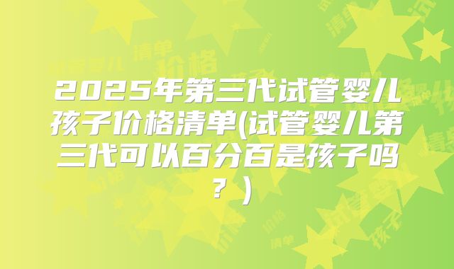 2025年第三代试管婴儿孩子价格清单(试管婴儿第三代可以百分百是孩子吗？)