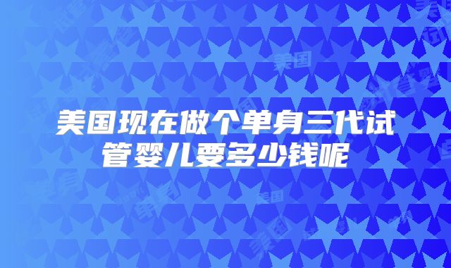 美国现在做个单身三代试管婴儿要多少钱呢