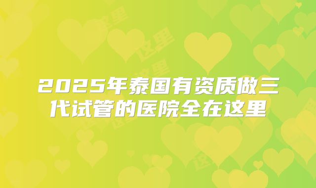 2025年泰国有资质做三代试管的医院全在这里