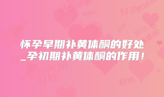 怀孕早期补黄体酮的好处_孕初期补黄体酮的作用！