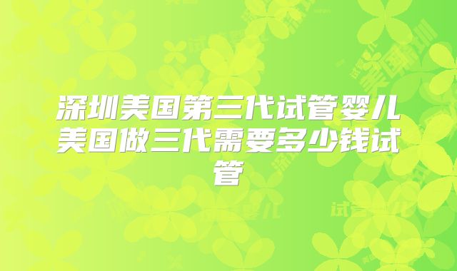 深圳美国第三代试管婴儿美国做三代需要多少钱试管