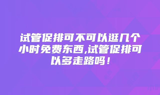 试管促排可不可以逛几个小时免费东西,试管促排可以多走路吗！