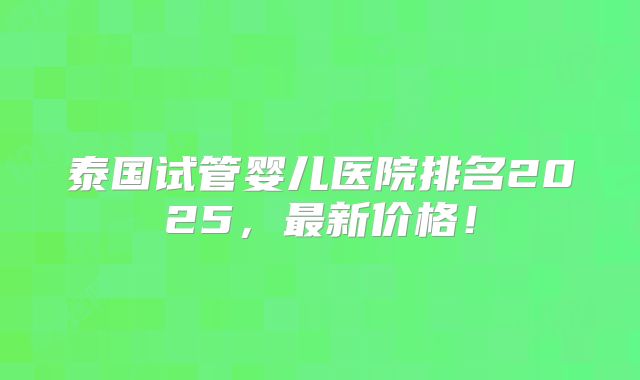 泰国试管婴儿医院排名2025，最新价格！