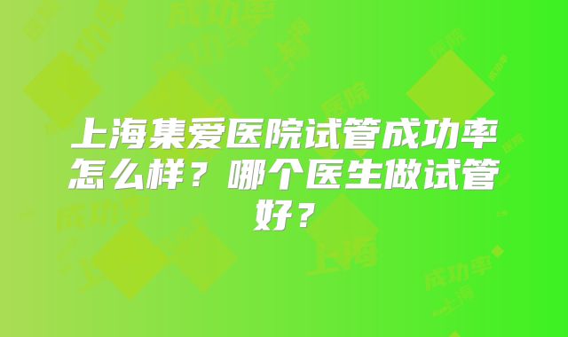 上海集爱医院试管成功率怎么样？哪个医生做试管好？