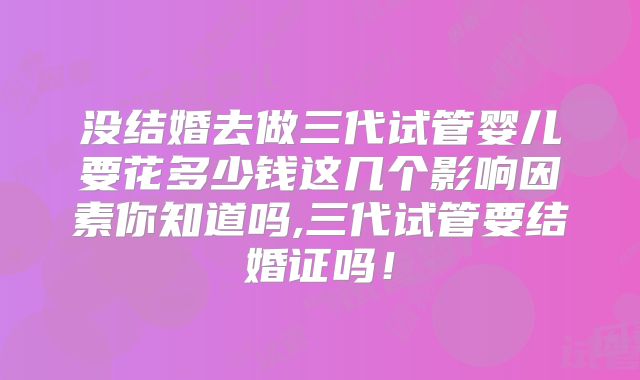 没结婚去做三代试管婴儿要花多少钱这几个影响因素你知道吗,三代试管要结婚证吗！