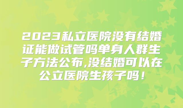 2023私立医院没有结婚证能做试管吗单身人群生子方法公布,没结婚可以在公立医院生孩子吗！