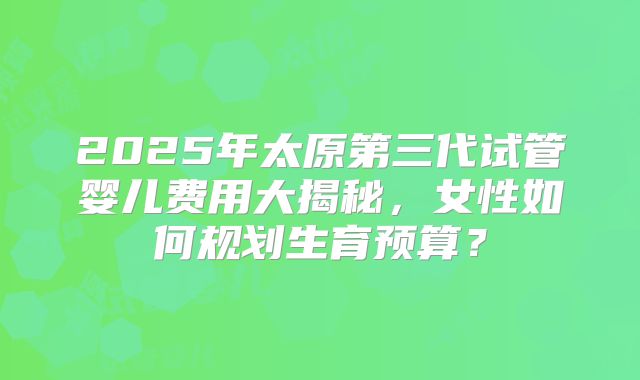 2025年太原第三代试管婴儿费用大揭秘，女性如何规划生育预算？