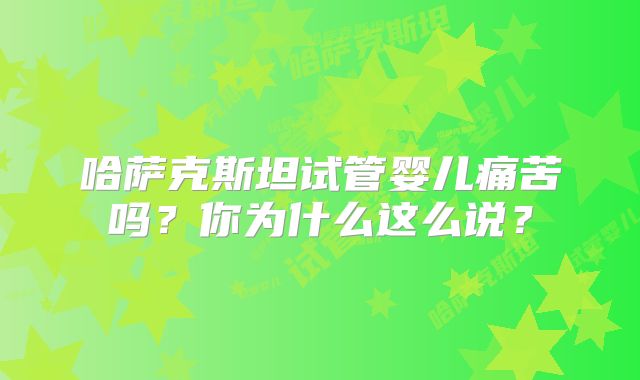 哈萨克斯坦试管婴儿痛苦吗？你为什么这么说？
