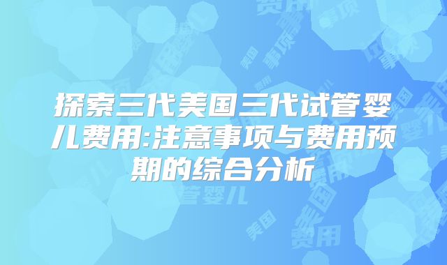 探索三代美国三代试管婴儿费用:注意事项与费用预期的综合分析