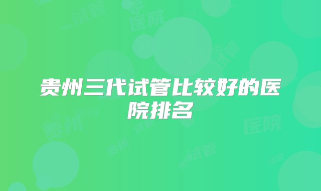 贵州三代试管比较好的医院排名
