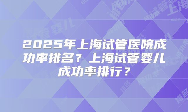 2025年上海试管医院成功率排名？上海试管婴儿成功率排行？