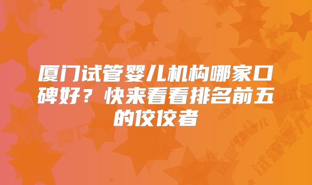 厦门试管婴儿机构哪家口碑好？快来看看排名前五的佼佼者