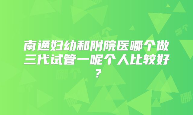 南通妇幼和附院医哪个做三代试管一呢个人比较好？