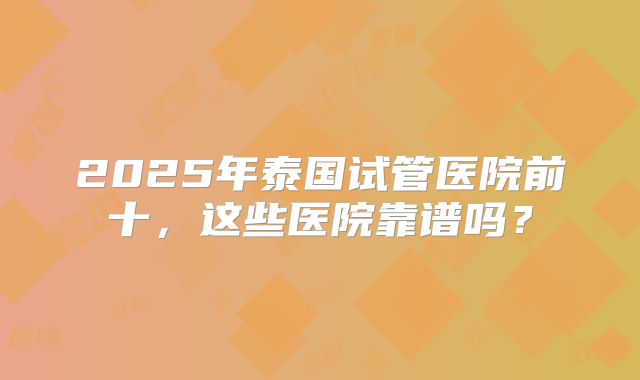 2025年泰国试管医院前十，这些医院靠谱吗？