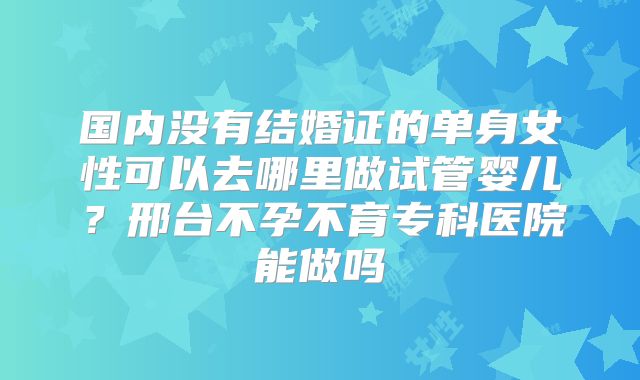 国内没有结婚证的单身女性可以去哪里做试管婴儿？邢台不孕不育专科医院能做吗