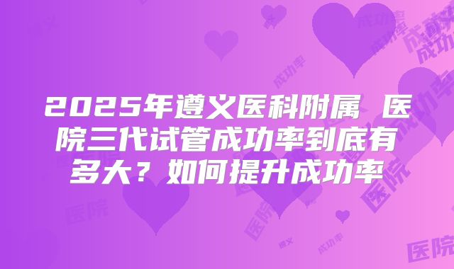 2025年遵义医科附属 医院三代试管成功率到底有多大？如何提升成功率