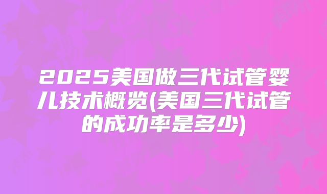 2025美国做三代试管婴儿技术概览(美国三代试管的成功率是多少)