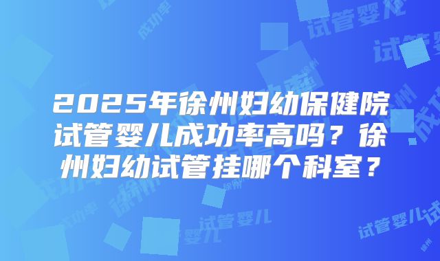 2025年徐州妇幼保健院试管婴儿成功率高吗?徐州妇幼试管挂哪个科室?