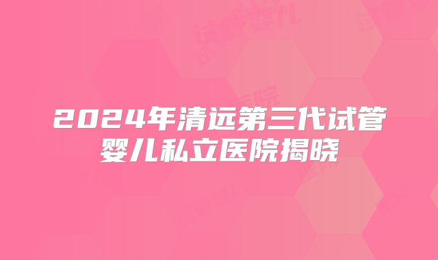 2024年清远第三代试管婴儿私立医院揭晓