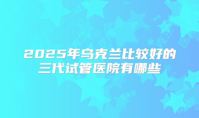 2025年乌克兰比较好的三代试管医院有哪些