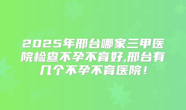 2025年邢台哪家三甲医院检查不孕不育好,邢台有几个不孕不育医院!