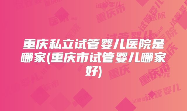 重庆私立试管婴儿医院是哪家(重庆市试管婴儿哪家好)