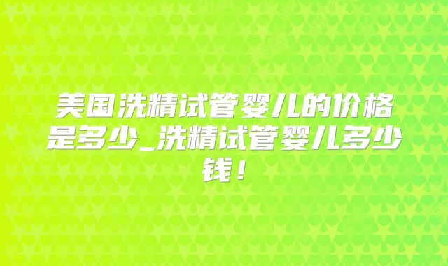 美国洗精试管婴儿的价格是多少_洗精试管婴儿多少钱！