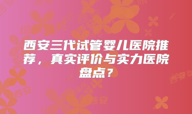 西安三代试管婴儿医院推荐,真实评价与实力医院盘点?