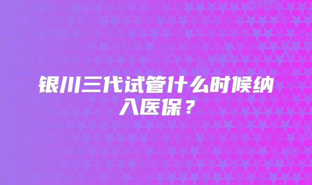 银川三代试管什么时候纳入医保？