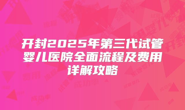 开封2025年第三代试管婴儿医院全面流程及费用详解攻略