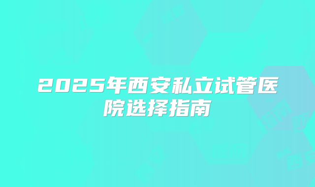 2025年西安私立试管医院选择指南