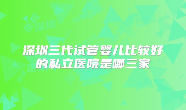 深圳三代试管婴儿比较好的私立医院是哪三家