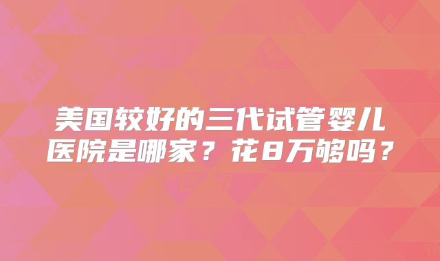 美国较好的三代试管婴儿医院是哪家?花8万够吗?