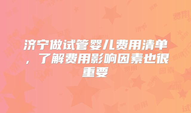 济宁做试管婴儿费用清单，了解费用影响因素也很重要