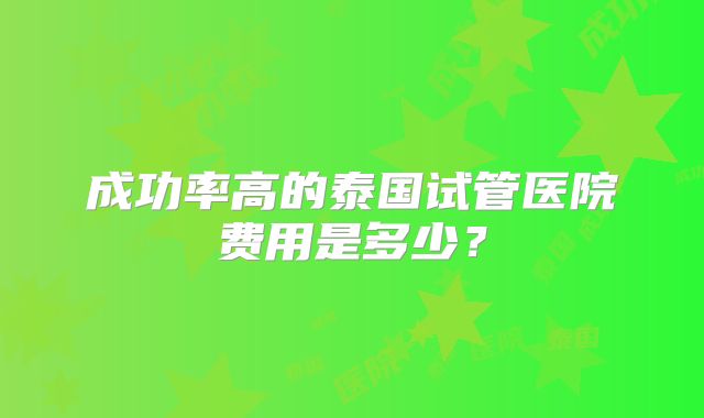 成功率高的泰国试管医院费用是多少?