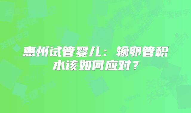 惠州试管婴儿：输卵管积水该如何应对？
