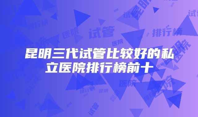 昆明三代试管比较好的私立医院排行榜前十