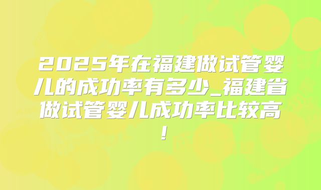 2025年在福建做试管婴儿的成功率有多少_福建省做试管婴儿成功率比较高！