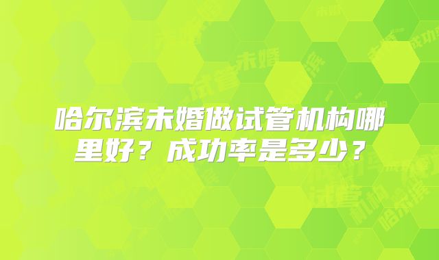 哈尔滨未婚做试管机构哪里好？成功率是多少？