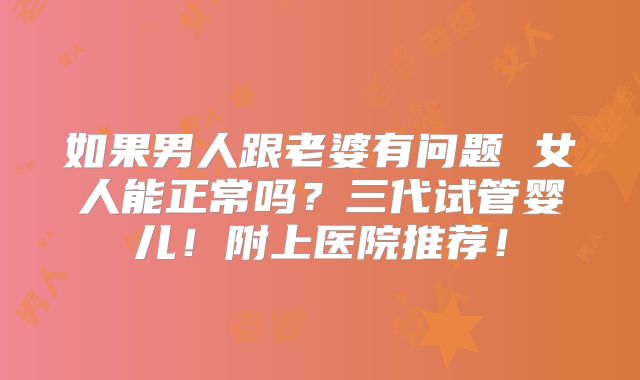 如果男人跟老婆有问题 女人能正常吗？三代试管婴儿！附上医院推荐！
