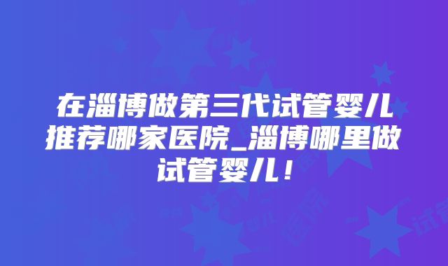 在淄博做第三代试管婴儿推荐哪家医院_淄博哪里做试管婴儿！