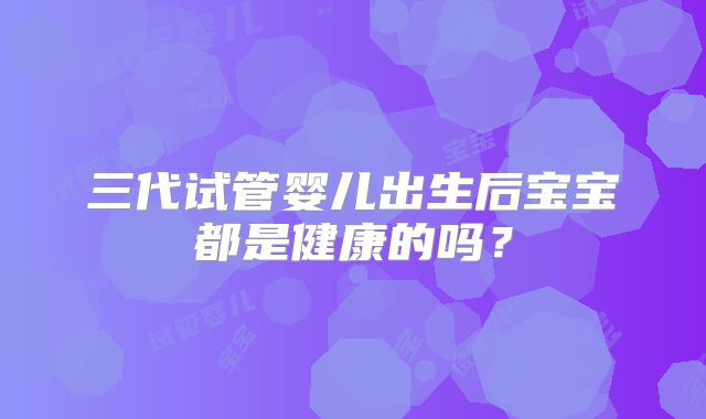 三代试管婴儿出生后宝宝都是健康的吗？