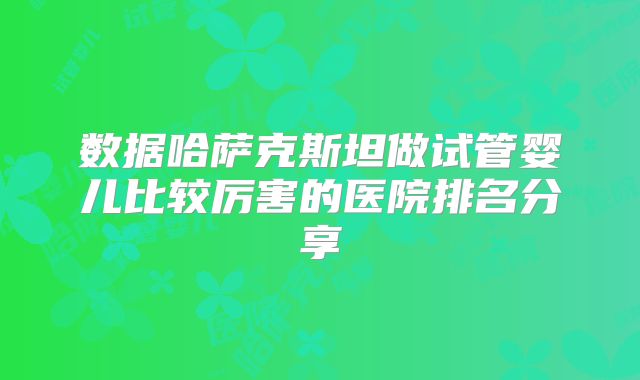 数据哈萨克斯坦做试管婴儿比较厉害的医院排名分享