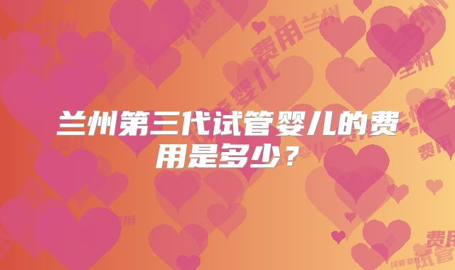 兰州第三代试管婴儿的费用是多少？