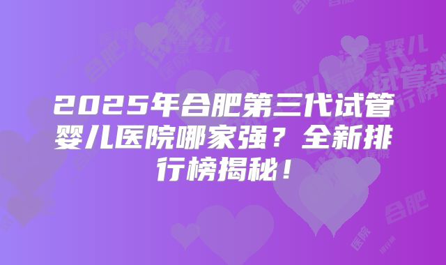2025年合肥第三代试管婴儿医院哪家强？全新排行榜揭秘！