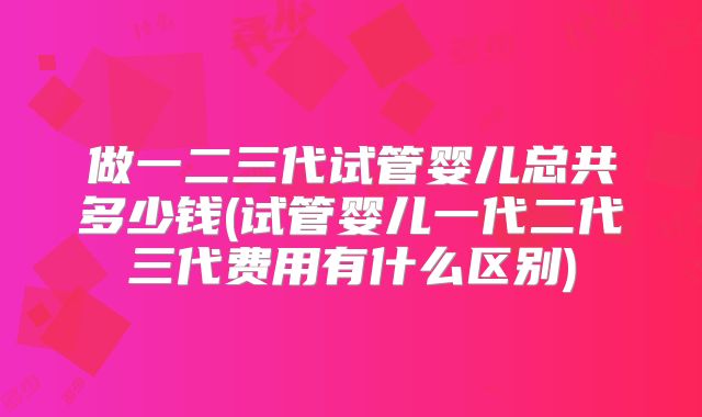 做一二三代试管婴儿总共多少钱(试管婴儿一代二代三代费用有什么区别)