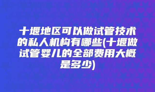 十堰地区可以做试管技术的私人机构有哪些(十堰做试管婴儿的全部费用大概是多少)