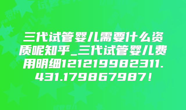 三代试管婴儿需要什么资质呢知乎_三代试管婴儿费用明细121219982311.431.179867987！