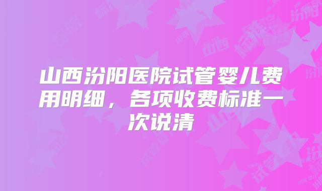 山西汾阳医院试管婴儿费用明细，各项收费标准一次说清