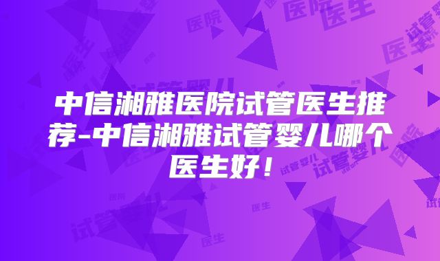 中信湘雅医院试管医生推荐-中信湘雅试管婴儿哪个医生好!